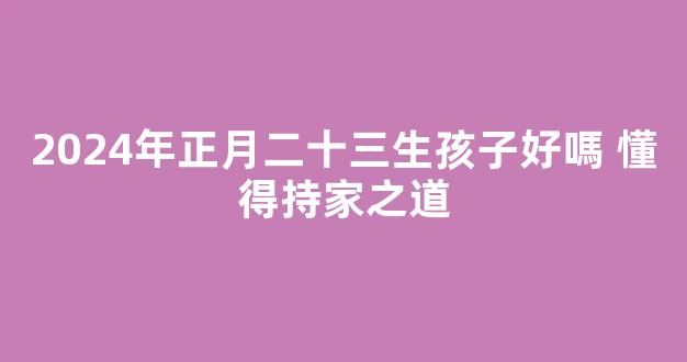 2024年正月二十三生孩子好嗎 懂得持家之道